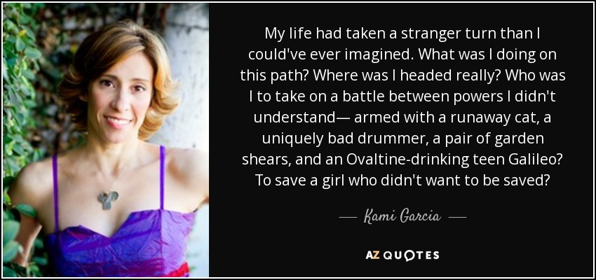 My life had taken a stranger turn than I could've ever imagined. What was I doing on this path? Where was I headed really? Who was I to take on a battle between powers I didn't understand— armed with a runaway cat, a uniquely bad drummer, a pair of garden shears, and an Ovaltine-drinking teen Galileo? To save a girl who didn't want to be saved? - Kami Garcia