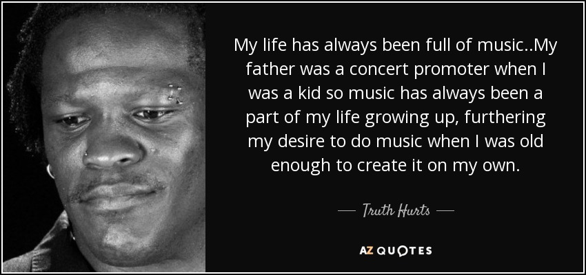 My life has always been full of music..My father was a concert promoter when I was a kid so music has always been a part of my life growing up, furthering my desire to do music when I was old enough to create it on my own. - Truth Hurts