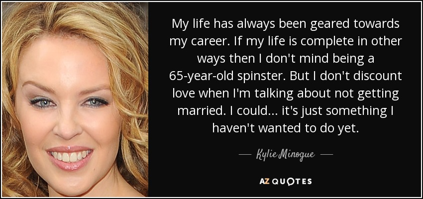 My life has always been geared towards my career. If my life is complete in other ways then I don't mind being a 65-year-old spinster. But I don't discount love when I'm talking about not getting married. I could... it's just something I haven't wanted to do yet. - Kylie Minogue