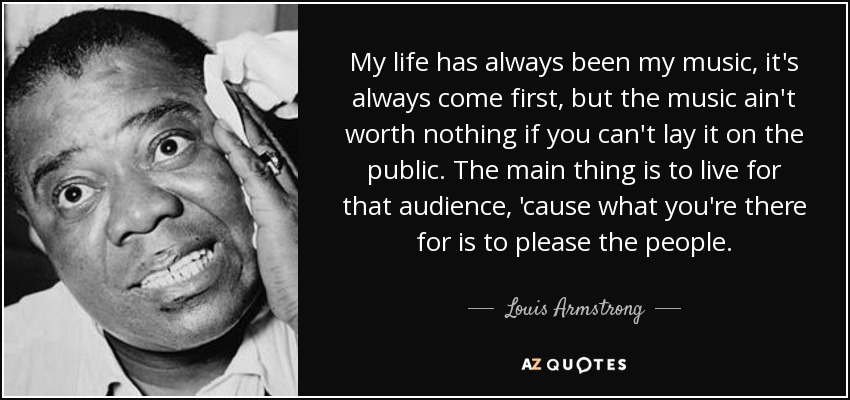 My life has always been my music, it's always come first, but the music ain't worth nothing if you can't lay it on the public. The main thing is to live for that audience, 'cause what you're there for is to please the people. - Louis Armstrong