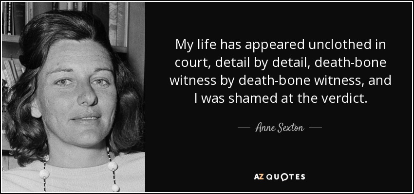 My life has appeared unclothed in court, detail by detail, death-bone witness by death-bone witness, and I was shamed at the verdict. - Anne Sexton
