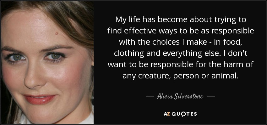 My life has become about trying to find effective ways to be as responsible with the choices I make - in food, clothing and everything else. I don't want to be responsible for the harm of any creature, person or animal. - Alicia Silverstone