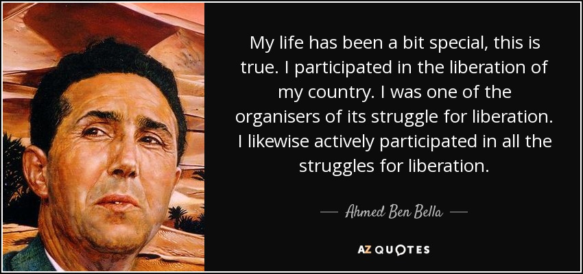 My life has been a bit special, this is true. I participated in the liberation of my country. I was one of the organisers of its struggle for liberation. I likewise actively participated in all the struggles for liberation. - Ahmed Ben Bella