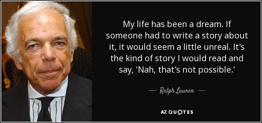My life has been a dream. If someone had to write a story about it, it would seem a little unreal. It's the kind of story I would read and say, 'Nah, that's not possible.' - Ralph Lauren
