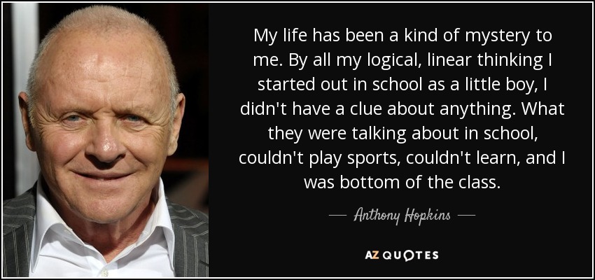 My life has been a kind of mystery to me. By all my logical, linear thinking I started out in school as a little boy, I didn't have a clue about anything. What they were talking about in school, couldn't play sports, couldn't learn, and I was bottom of the class. - Anthony Hopkins