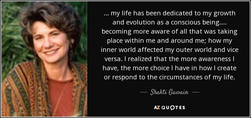 ... my life has been dedicated to my growth and evolution as a conscious being. ... becoming more aware of all that was taking place within me and around me; how my inner world affected my outer world and vice versa. I realized that the more awareness I have, the more choice I have in how I create or respond to the circumstances of my life. - Shakti Gawain