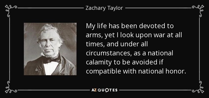 My life has been devoted to arms, yet I look upon war at all times, and under all circumstances, as a national calamity to be avoided if compatible with national honor. - Zachary Taylor