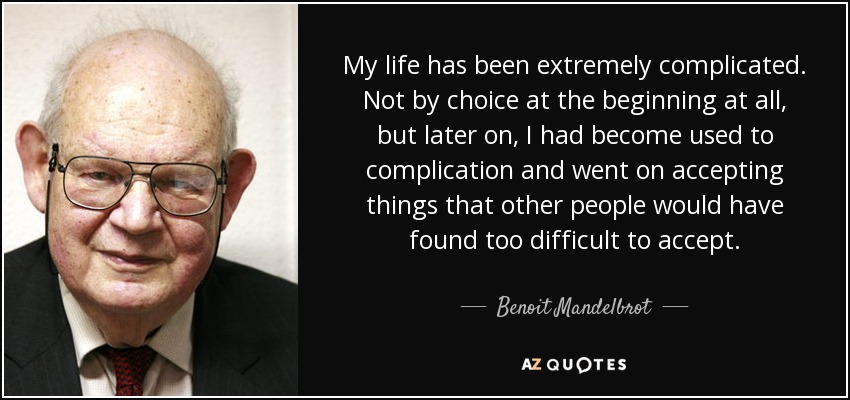 My life has been extremely complicated. Not by choice at the beginning at all, but later on, I had become used to complication and went on accepting things that other people would have found too difficult to accept. - Benoit Mandelbrot