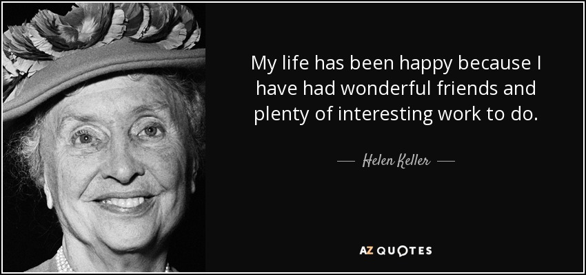 My life has been happy because I have had wonderful friends and plenty of interesting work to do. - Helen Keller