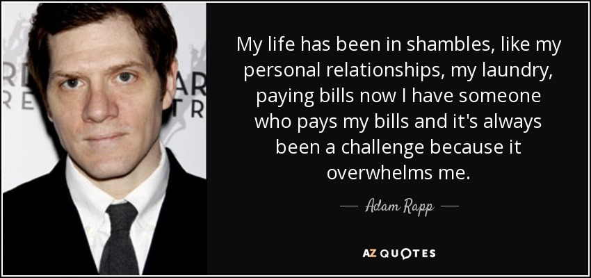 My life has been in shambles, like my personal relationships, my laundry, paying bills now I have someone who pays my bills and it's always been a challenge because it overwhelms me. - Adam Rapp
