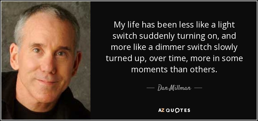 My life has been less like a light switch suddenly turning on, and more like a dimmer switch slowly turned up, over time, more in some moments than others. - Dan Millman