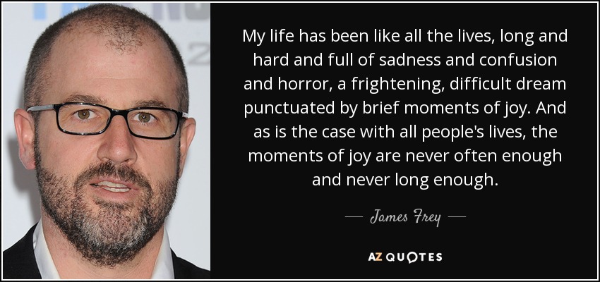 My life has been like all the lives, long and hard and full of sadness and confusion and horror, a frightening, difficult dream punctuated by brief moments of joy. And as is the case with all people's lives, the moments of joy are never often enough and never long enough. - James Frey