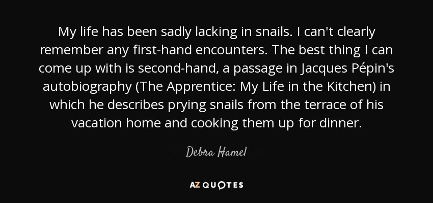 My life has been sadly lacking in snails. I can't clearly remember any first-hand encounters. The best thing I can come up with is second-hand, a passage in Jacques Pépin's autobiography (The Apprentice: My Life in the Kitchen) in which he describes prying snails from the terrace of his vacation home and cooking them up for dinner. - Debra Hamel