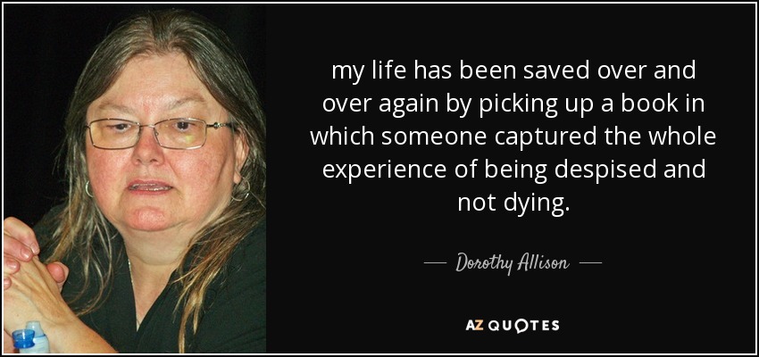my life has been saved over and over again by picking up a book in which someone captured the whole experience of being despised and not dying. - Dorothy Allison