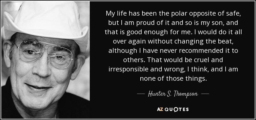 My life has been the polar opposite of safe, but I am proud of it and so is my son, and that is good enough for me. I would do it all over again without changing the beat, although I have never recommended it to others. That would be cruel and irresponsible and wrong, I think, and I am none of those things. - Hunter S. Thompson