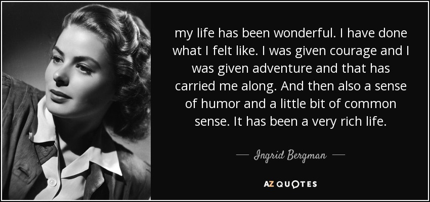 my life has been wonderful. I have done what I felt like. I was given courage and I was given adventure and that has carried me along. And then also a sense of humor and a little bit of common sense. It has been a very rich life. - Ingrid Bergman