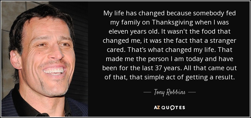 My life has changed because somebody fed my family on Thanksgiving when I was eleven years old. It wasn't the food that changed me, it was the fact that a stranger cared. That's what changed my life. That made me the person I am today and have been for the last 37 years. All that came out of that, that simple act of getting a result. - Tony Robbins