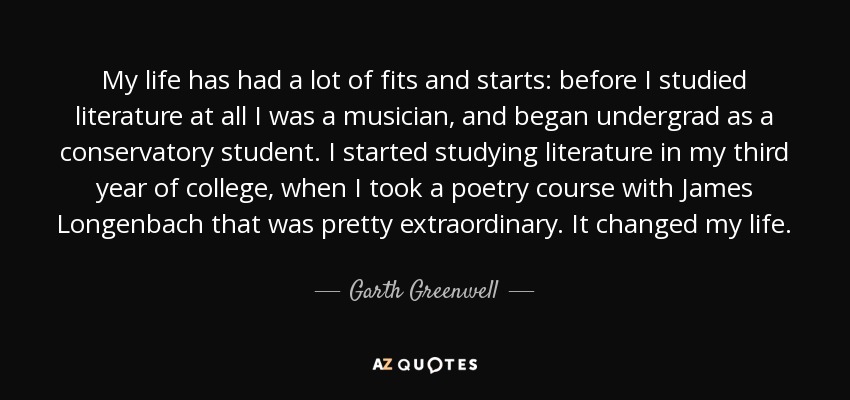 My life has had a lot of fits and starts: before I studied literature at all I was a musician, and began undergrad as a conservatory student. I started studying literature in my third year of college, when I took a poetry course with James Longenbach that was pretty extraordinary. It changed my life. - Garth Greenwell