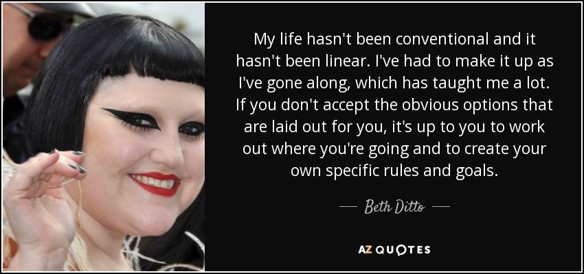 My life hasn't been conventional and it hasn't been linear. I've had to make it up as I've gone along, which has taught me a lot. If you don't accept the obvious options that are laid out for you, it's up to you to work out where you're going and to create your own specific rules and goals. - Beth Ditto