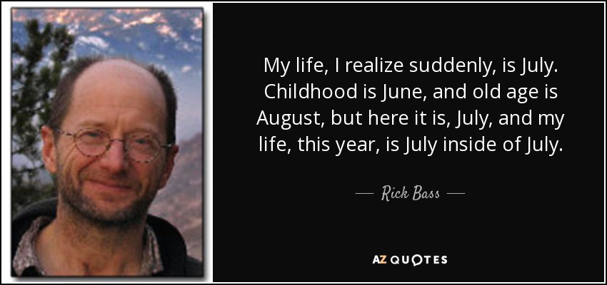 My life, I realize suddenly, is July. Childhood is June, and old age is August, but here it is, July, and my life, this year, is July inside of July. - Rick Bass