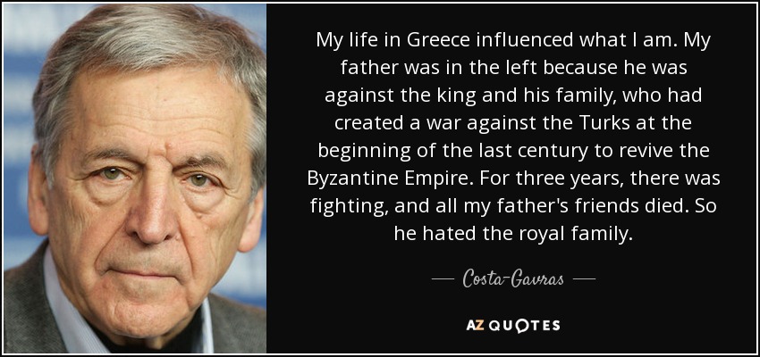 My life in Greece influenced what I am. My father was in the left because he was against the king and his family, who had created a war against the Turks at the beginning of the last century to revive the Byzantine Empire. For three years, there was fighting, and all my father's friends died. So he hated the royal family. - Costa-Gavras