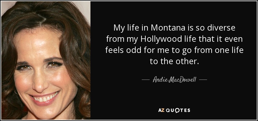 My life in Montana is so diverse from my Hollywood life that it even feels odd for me to go from one life to the other. - Andie MacDowell