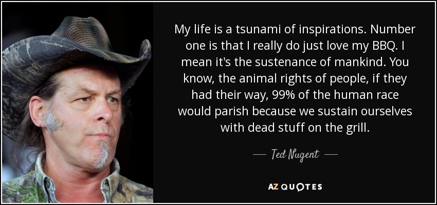 My life is a tsunami of inspirations. Number one is that I really do just love my BBQ. I mean it's the sustenance of mankind. You know, the animal rights of people, if they had their way, 99% of the human race would parish because we sustain ourselves with dead stuff on the grill. - Ted Nugent