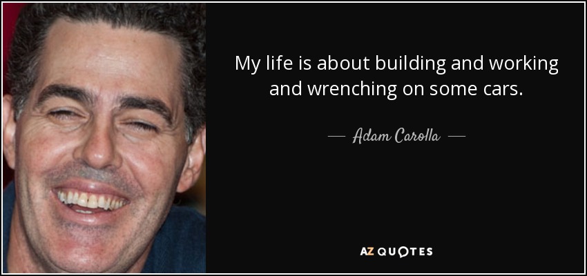 My life is about building and working and wrenching on some cars. - Adam Carolla