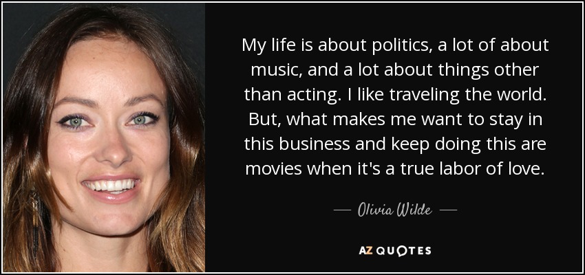 My life is about politics, a lot of about music, and a lot about things other than acting. I like traveling the world. But, what makes me want to stay in this business and keep doing this are movies when it's a true labor of love. - Olivia Wilde