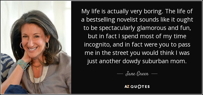 My life is actually very boring. The life of a bestselling novelist sounds like it ought to be spectacularly glamorous and fun, but in fact I spend most of my time incognito, and in fact were you to pass me in the street you would think I was just another dowdy suburban mom. - Jane Green