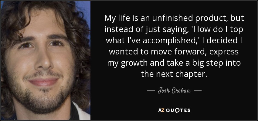 My life is an unfinished product, but instead of just saying, 'How do I top what I've accomplished,' I decided I wanted to move forward, express my growth and take a big step into the next chapter. - Josh Groban