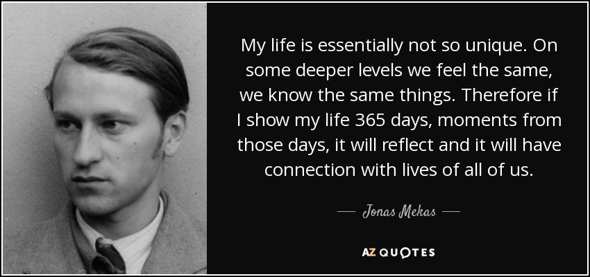 My life is essentially not so unique. On some deeper levels we feel the same, we know the same things. Therefore if I show my life 365 days, moments from those days, it will reflect and it will have connection with lives of all of us. - Jonas Mekas