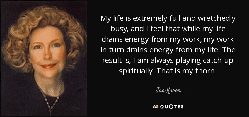 My life is extremely full and wretchedly busy, and I feel that while my life drains energy from my work, my work in turn drains energy from my life. The result is, I am always playing catch-up spiritually. That is my thorn. - Jan Karon