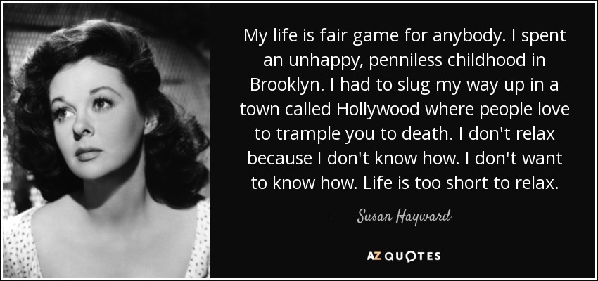 My life is fair game for anybody. I spent an unhappy, penniless childhood in Brooklyn. I had to slug my way up in a town called Hollywood where people love to trample you to death. I don't relax because I don't know how. I don't want to know how. Life is too short to relax. - Susan Hayward