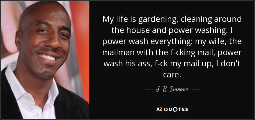My life is gardening, cleaning around the house and power washing. I power wash everything: my wife, the mailman with the f-cking mail, power wash his ass, f-ck my mail up, I don't care. - J. B. Smoove