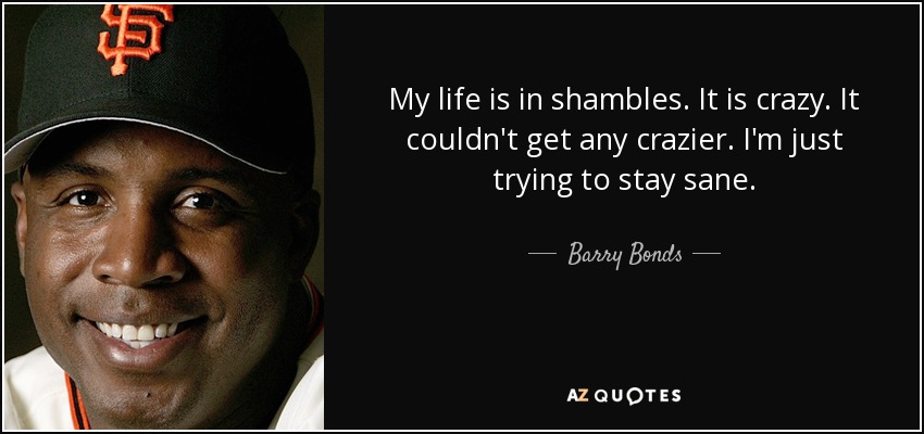 My life is in shambles. It is crazy. It couldn't get any crazier. I'm just trying to stay sane. - Barry Bonds