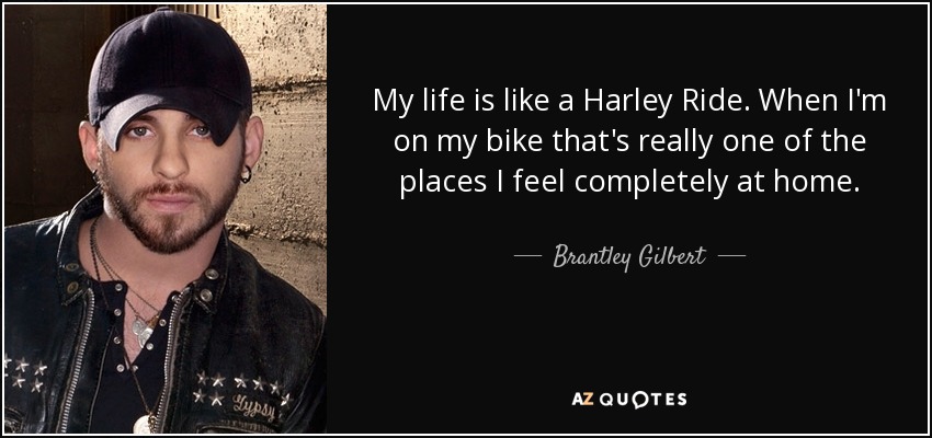 My life is like a Harley Ride. When I'm on my bike that's really one of the places I feel completely at home. - Brantley Gilbert