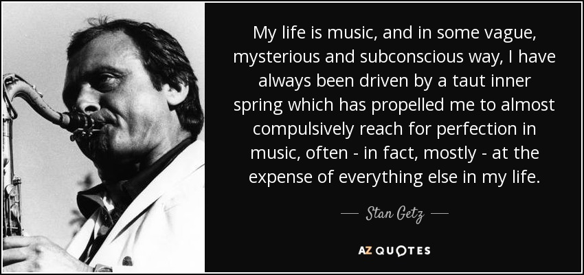 My life is music, and in some vague, mysterious and subconscious way, I have always been driven by a taut inner spring which has propelled me to almost compulsively reach for perfection in music, often - in fact, mostly - at the expense of everything else in my life. - Stan Getz