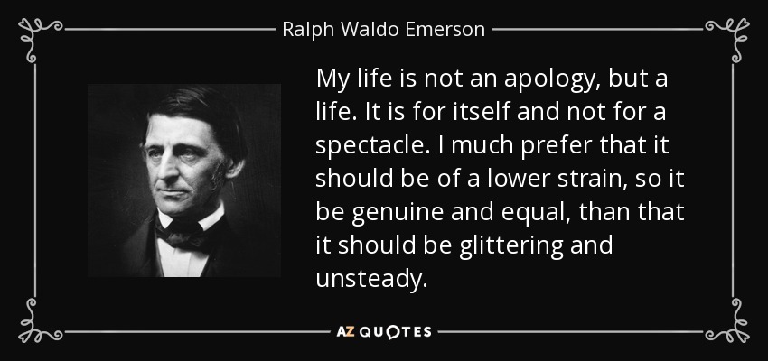 My life is not an apology, but a life. It is for itself and not for a spectacle. I much prefer that it should be of a lower strain, so it be genuine and equal, than that it should be glittering and unsteady. - Ralph Waldo Emerson