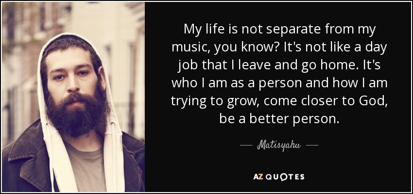 My life is not separate from my music, you know? It's not like a day job that I leave and go home. It's who I am as a person and how I am trying to grow, come closer to God, be a better person. - Matisyahu