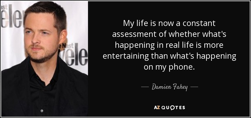 My life is now a constant assessment of whether what's happening in real life is more entertaining than what's happening on my phone. - Damien Fahey