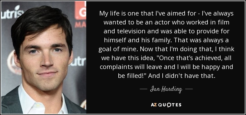 My life is one that I've aimed for - I've always wanted to be an actor who worked in film and television and was able to provide for himself and his family. That was always a goal of mine. Now that I'm doing that, I think we have this idea, 