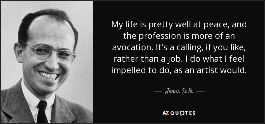 My life is pretty well at peace, and the profession is more of an avocation. It's a calling, if you like, rather than a job. I do what I feel impelled to do, as an artist would. - Jonas Salk