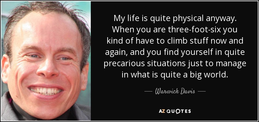 My life is quite physical anyway. When you are three-foot-six you kind of have to climb stuff now and again, and you find yourself in quite precarious situations just to manage in what is quite a big world. - Warwick Davis