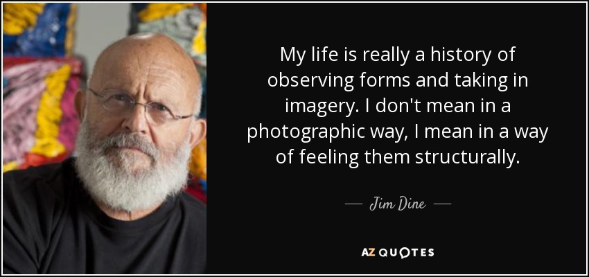 My life is really a history of observing forms and taking in imagery. I don't mean in a photographic way, I mean in a way of feeling them structurally. - Jim Dine