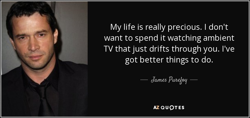 My life is really precious. I don't want to spend it watching ambient TV that just drifts through you. I've got better things to do. - James Purefoy