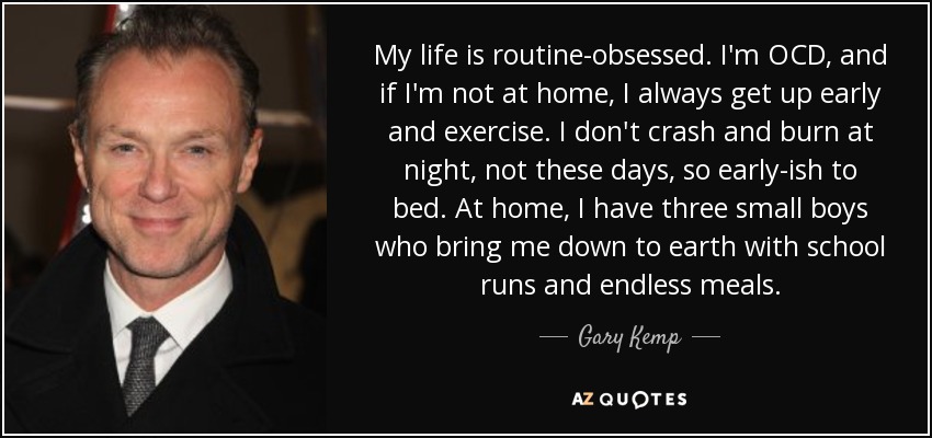 My life is routine-obsessed. I'm OCD, and if I'm not at home, I always get up early and exercise. I don't crash and burn at night, not these days, so early-ish to bed. At home, I have three small boys who bring me down to earth with school runs and endless meals. - Gary Kemp
