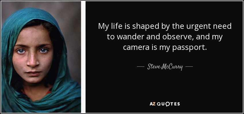 My life is shaped by the urgent need to wander and observe, and my camera is my passport. - Steve McCurry