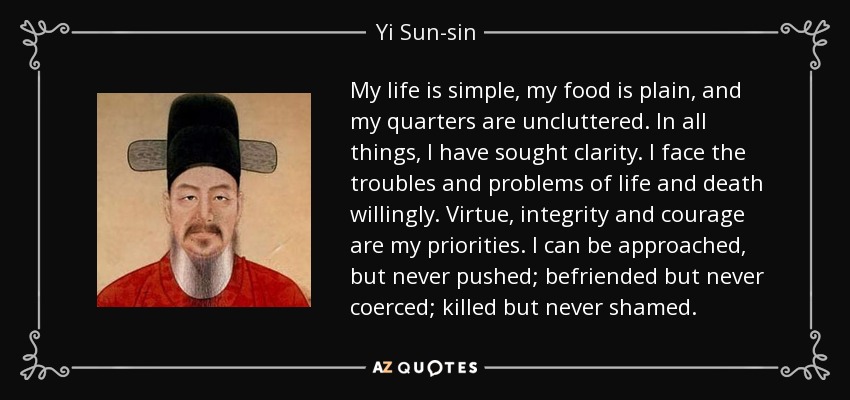 My life is simple, my food is plain, and my quarters are uncluttered. In all things, I have sought clarity. I face the troubles and problems of life and death willingly. Virtue, integrity and courage are my priorities. I can be approached, but never pushed; befriended but never coerced; killed but never shamed. - Yi Sun-sin