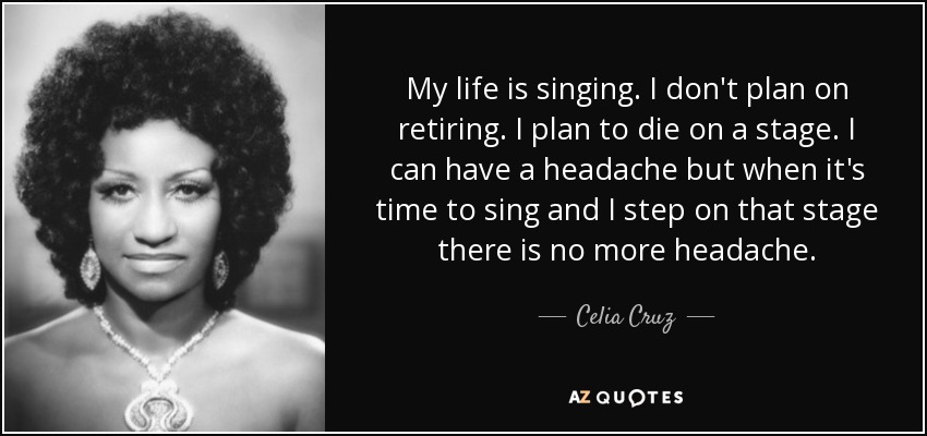 My life is singing. I don't plan on retiring. I plan to die on a stage. I can have a headache but when it's time to sing and I step on that stage there is no more headache. - Celia Cruz